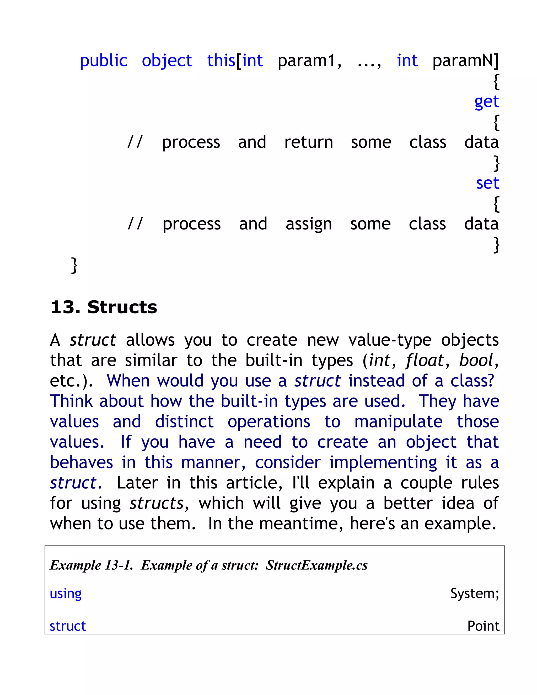 public object this[int param1, ..., int paramN]
                                                      {
                                                   get
                                                      {
             // process and return some class data
                                                      }
                                                    set
                                                      {
             // process and assign some class data
                                                      }
   }

13. Structs
A struct allows you to create new value-type objects
that are similar to the built-in types (int, float, bool,
etc.). When would you use a struct instead of a class?
Think about how the built-in types are used. They have
values and distinct operations to manipulate those
values. If you have a need to create an object that
behaves in this manner, consider implementing it as a
struct. Later in this article, I'll explain a couple rules
for using structs, which will give you a better idea of
when to use them. In the meantime, here's an example.

Example 13-1. Example of a struct: StructExample.cs

using                                                 System;

struct                                                  Point
 