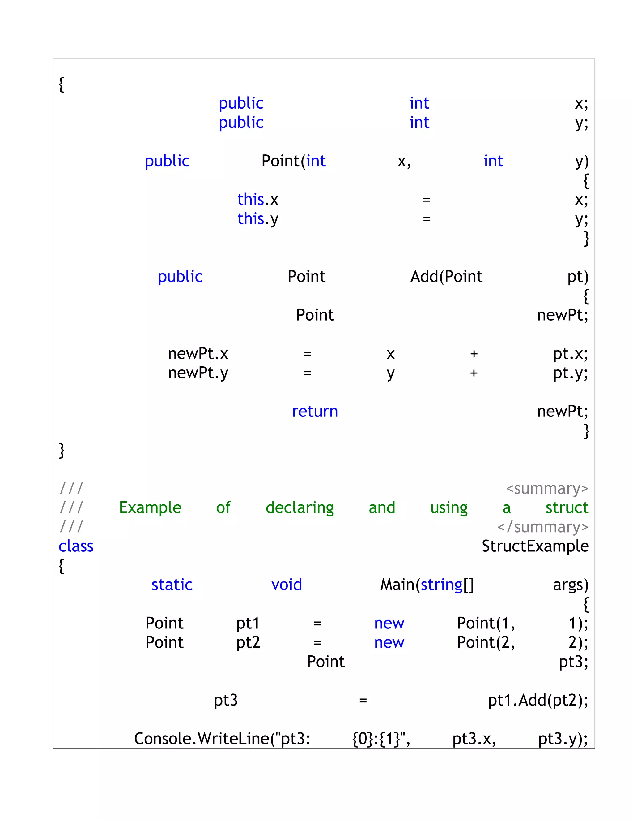 {
                     public                                int                      x;
                     public                                int                      y;

          public                Point(int                 x,             int        y)
                                                                                     {
                          this.x                               =                    x;
                          this.y                               =                    y;
                                                                                     }

            public                 Point                   Add(Point              pt)
                                                                                    {
                                    Point                                      newPt;

             newPt.x                    =             x              +           pt.x;
             newPt.y                    =             y              +           pt.y;

                                    return                                     newPt;
                                                                                    }
}

///                                                                       <summary>
///     Example      of         declaring           and          using    a    struct
///                                                                      </summary>
class                                                                  StructExample
{
           static                void                Main(string[]               args)
                                                                                     {
          Point           pt1            =          new             Point(1,       1);
          Point           pt2            =          new             Point(2,       2);
                                        Point                                     pt3;

                     pt3                        =                        pt1.Add(pt2);

         Console.WriteLine("pt3:                {0}:{1}",          pt3.x,      pt3.y);
 