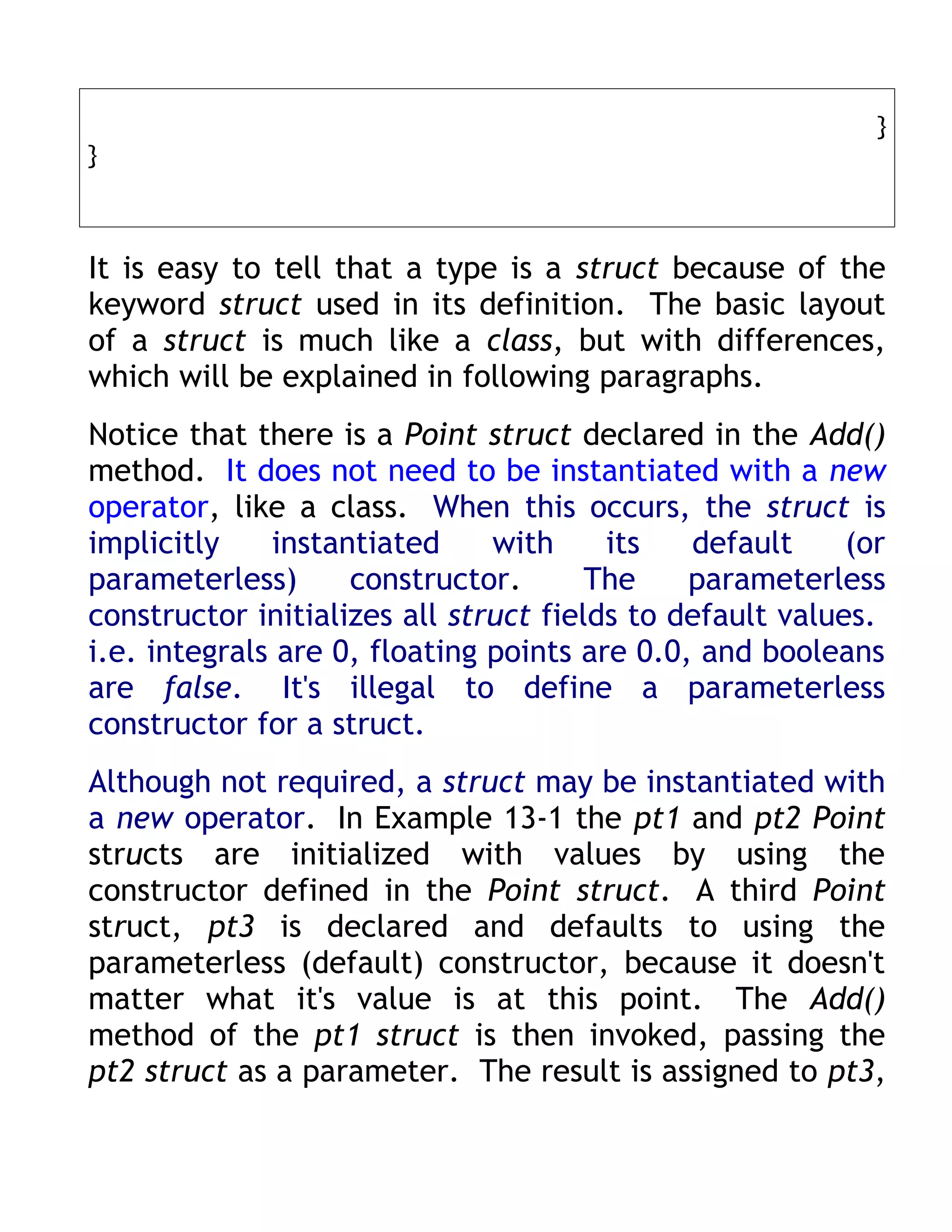 }
}



It is easy to tell that a type is a struct because of the
keyword struct used in its definition. The basic layout
of a struct is much like a class, but with differences,
which will be explained in following paragraphs.
Notice that there is a Point struct declared in the Add()
method. It does not need to be instantiated with a new
operator, like a class. When this occurs, the struct is
implicitly    instantiated     with     its   default     (or
parameterless)      constructor.       The    parameterless
constructor initializes all struct fields to default values.
i.e. integrals are 0, floating points are 0.0, and booleans
are false. It's illegal to define a parameterless
constructor for a struct.
Although not required, a struct may be instantiated with
a new operator. In Example 13-1 the pt1 and pt2 Point
structs are initialized with values by using the
constructor defined in the Point struct. A third Point
struct, pt3 is declared and defaults to using the
parameterless (default) constructor, because it doesn't
matter what it's value is at this point. The Add()
method of the pt1 struct is then invoked, passing the
pt2 struct as a parameter. The result is assigned to pt3,
 