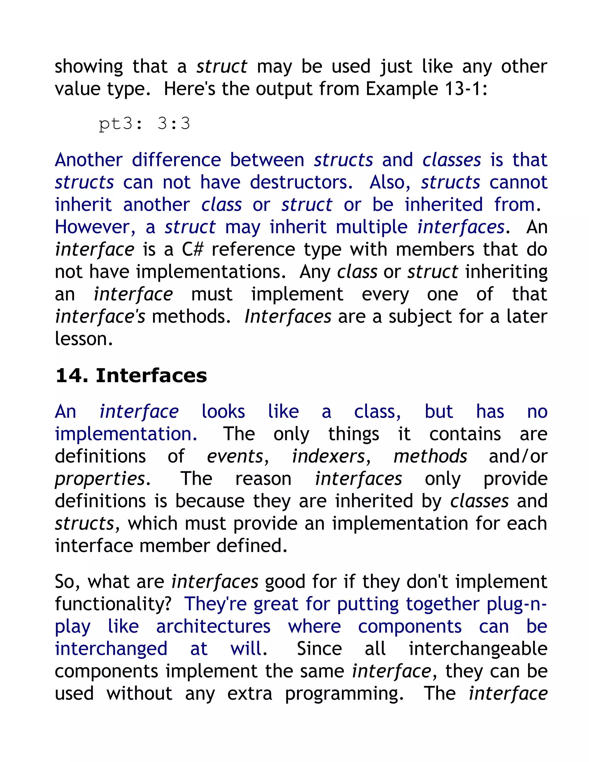 showing that a struct may be used just like any other
value type. Here's the output from Example 13-1:
     pt3: 3:3
Another difference between structs and classes is that
structs can not have destructors. Also, structs cannot
inherit another class or struct or be inherited from.
However, a struct may inherit multiple interfaces. An
interface is a C# reference type with members that do
not have implementations. Any class or struct inheriting
an interface must implement every one of that
interface's methods. Interfaces are a subject for a later
lesson.
14. Interfaces
An interface looks like a class, but has no
implementation. The only things it contains are
definitions of events, indexers, methods and/or
properties. The reason interfaces only provide
definitions is because they are inherited by classes and
structs, which must provide an implementation for each
interface member defined.
So, what are interfaces good for if they don't implement
functionality? They're great for putting together plug-n-
play like architectures where components can be
interchanged at will. Since all interchangeable
components implement the same interface, they can be
used without any extra programming. The interface
 