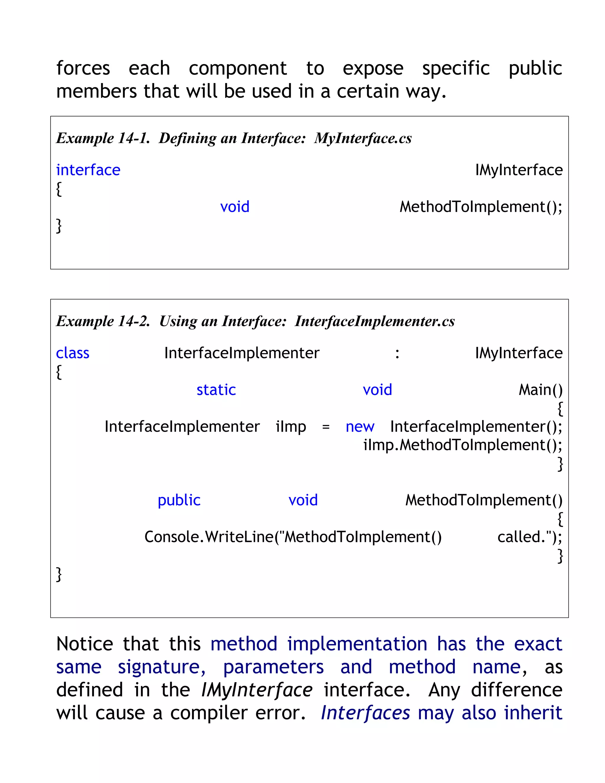 forces each component to expose specific public
members that will be used in a certain way.

Example 14-1. Defining an Interface: MyInterface.cs

interface                                                   IMyInterface
{
                       void                       MethodToImplement();
}




Example 14-2. Using an Interface: InterfaceImplementer.cs

class          InterfaceImplementer               :         IMyInterface
{
                    static                 void          Main()
                                                              {
        InterfaceImplementer iImp = new InterfaceImplementer();
                                      iImp.MethodToImplement();
                                                              }

              public             void        MethodToImplement()
                                                                 {
            Console.WriteLine("MethodToImplement()      called.");
                                                                 }
}



Notice that this method implementation has the exact
same signature, parameters and method name, as
defined in the IMyInterface interface. Any difference
will cause a compiler error. Interfaces may also inherit
 