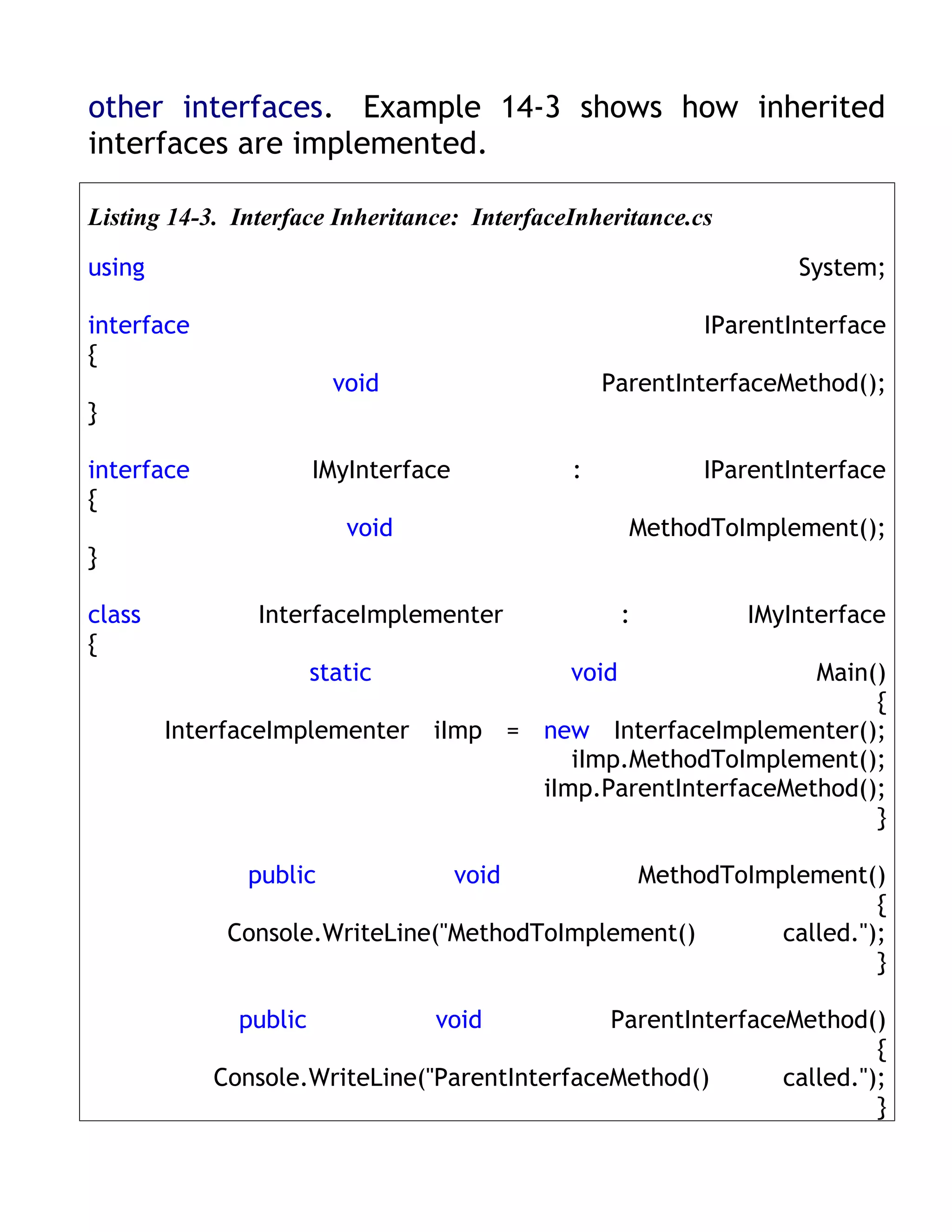 other interfaces. Example 14-3 shows how inherited
interfaces are implemented.

Listing 14-3. Interface Inheritance: InterfaceInheritance.cs

using                                                              System;

interface                                                  IParentInterface
{
                         void                     ParentInterfaceMethod();
}

interface              IMyInterface           :            IParentInterface
{
                          void                       MethodToImplement();
}

class           InterfaceImplementer                 :         IMyInterface
{
                       static                 void         Main()
                                                                {
        InterfaceImplementer iImp = new InterfaceImplementer();
                                       iImp.MethodToImplement();
                                    iImp.ParentInterfaceMethod();
                                                                }

               public                 void    MethodToImplement()
                                                                  {
             Console.WriteLine("MethodToImplement()      called.");
                                                                  }

              public             void         ParentInterfaceMethod()
                                                                      {
            Console.WriteLine("ParentInterfaceMethod()       called.");
                                                                      }
 