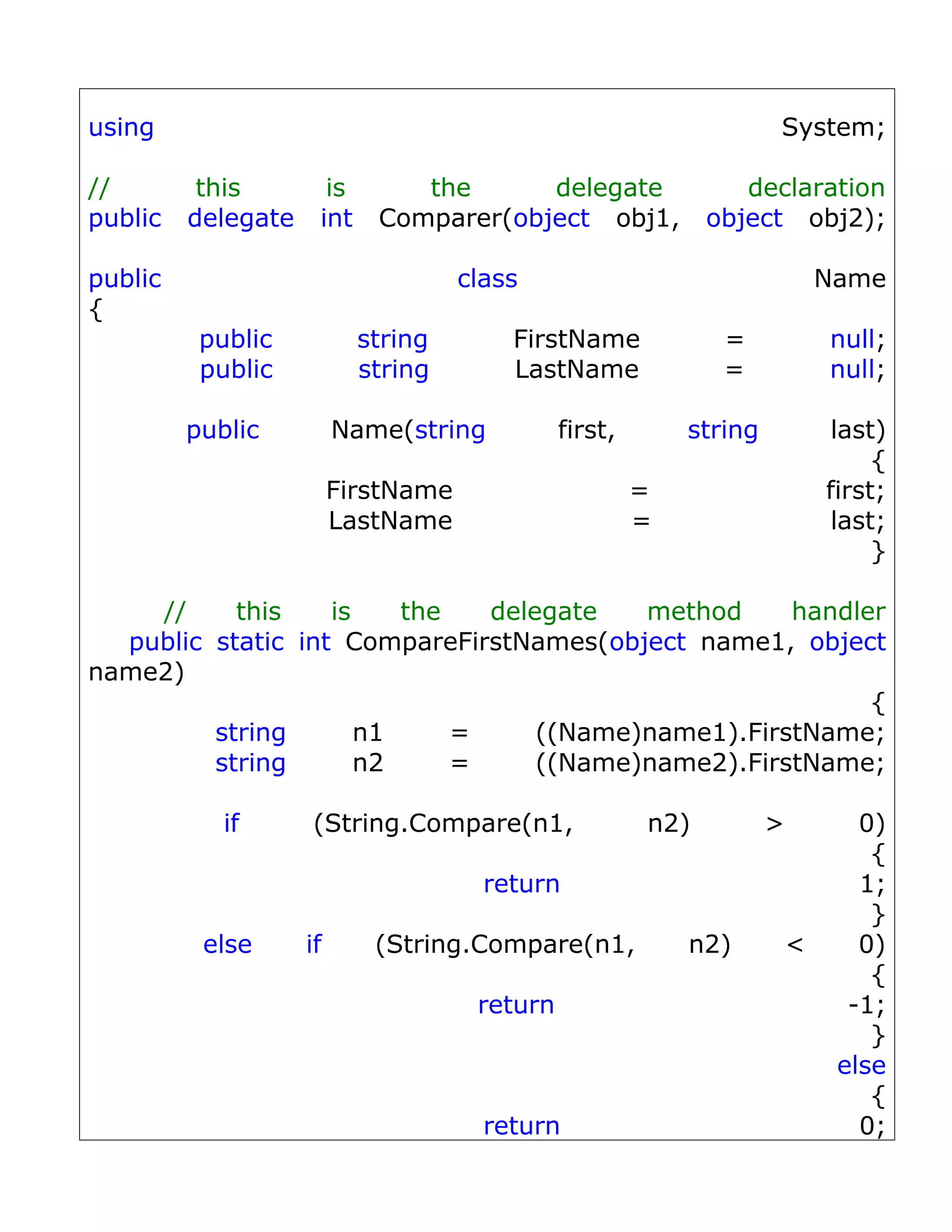 using                                                                System;

//        this        is       the      delegate                 declaration
public   delegate    int    Comparer(object obj1,             object obj2);

public                               class                                   Name
{
          public           string        FirstName             =             null;
          public           string        LastName              =             null;

         public          Name(string           first,       string            last)
                                                                                  {
                         FirstName                      =                    first;
                         LastName                       =                     last;
                                                                                  }

    //     this    is    the   delegate   method     handler
  public static int CompareFirstNames(object name1, object
name2)
                                                           {
         string       n1     =     ((Name)name1).FirstName;
         string       n2     =     ((Name)name2).FirstName;

            if      (String.Compare(n1,                 n2)          >          0)
                                                                                 {
                                       return                                   1;
                                                                                 }
          else      if      (String.Compare(n1,             n2)          <      0)
                                                                                 {
                                      return                                   -1;
                                                                                 }
                                                                              else
                                                                                 {
                                       return                                   0;
 