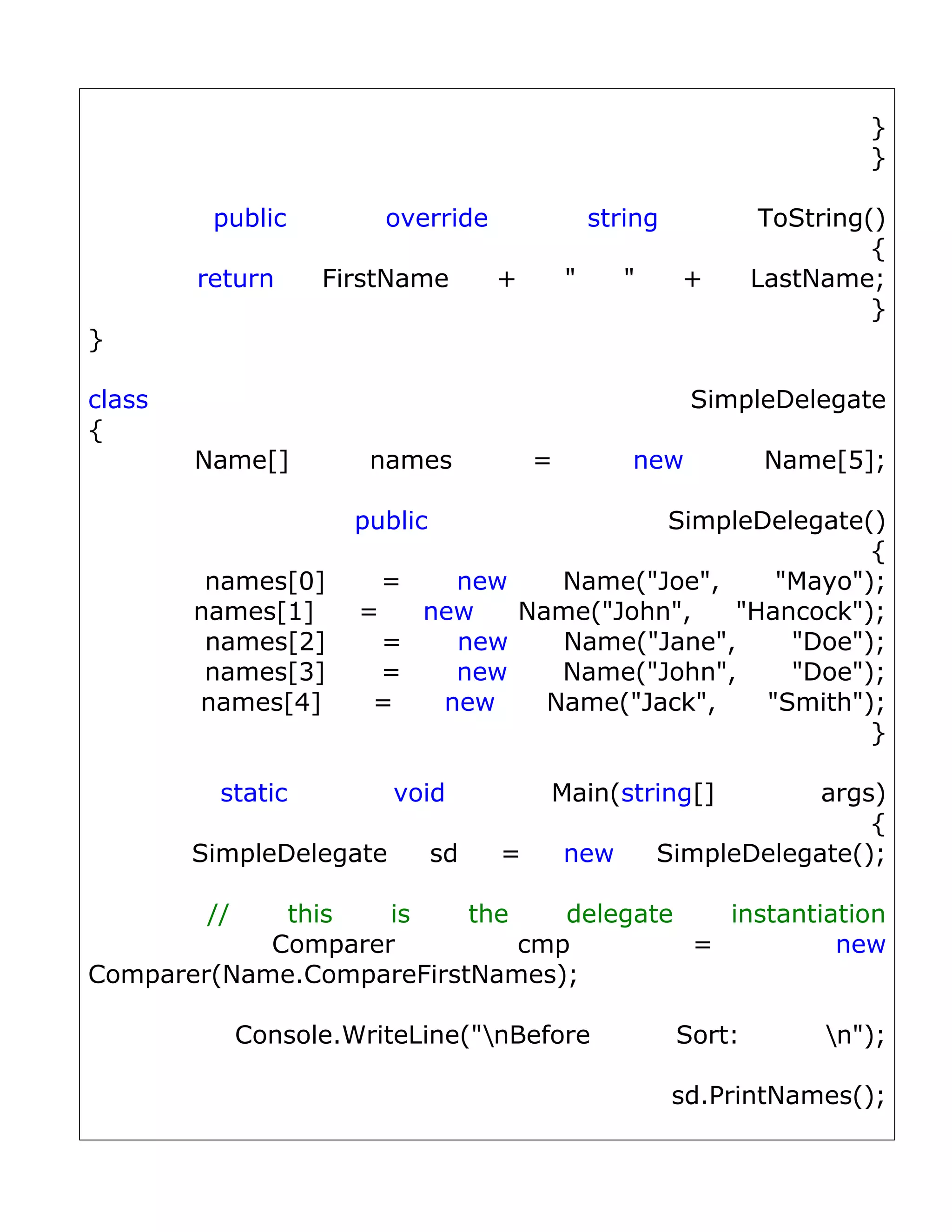 }
                                                                            }

         public          override                 string            ToString()
                                                                             {
        return      FirstName        +        "      "     +       LastName;
                                                                             }
}

class                                                       SimpleDelegate
{
        Name[]          names             =          new            Name[5];

                       public                      SimpleDelegate()
                                                                  {
         names[0]        =   new            Name("Joe",    "Mayo");
        names[1]       =   new           Name("John",   "Hancock");
         names[2]        =   new            Name("Jane",    "Doe");
         names[3]        =   new            Name("John",    "Doe");
        names[4]        =   new            Name("Jack",   "Smith");
                                                                  }

          static          void             Main(string[]             args)
                                                                         {
        SimpleDelegate          sd   =        new        SimpleDelegate();

         //  this   is    the    delegate   instantiation
            Comparer          cmp         =          new
Comparer(Name.CompareFirstNames);

              Console.WriteLine("nBefore                  Sort:         n");

                                                           sd.PrintNames();
 
