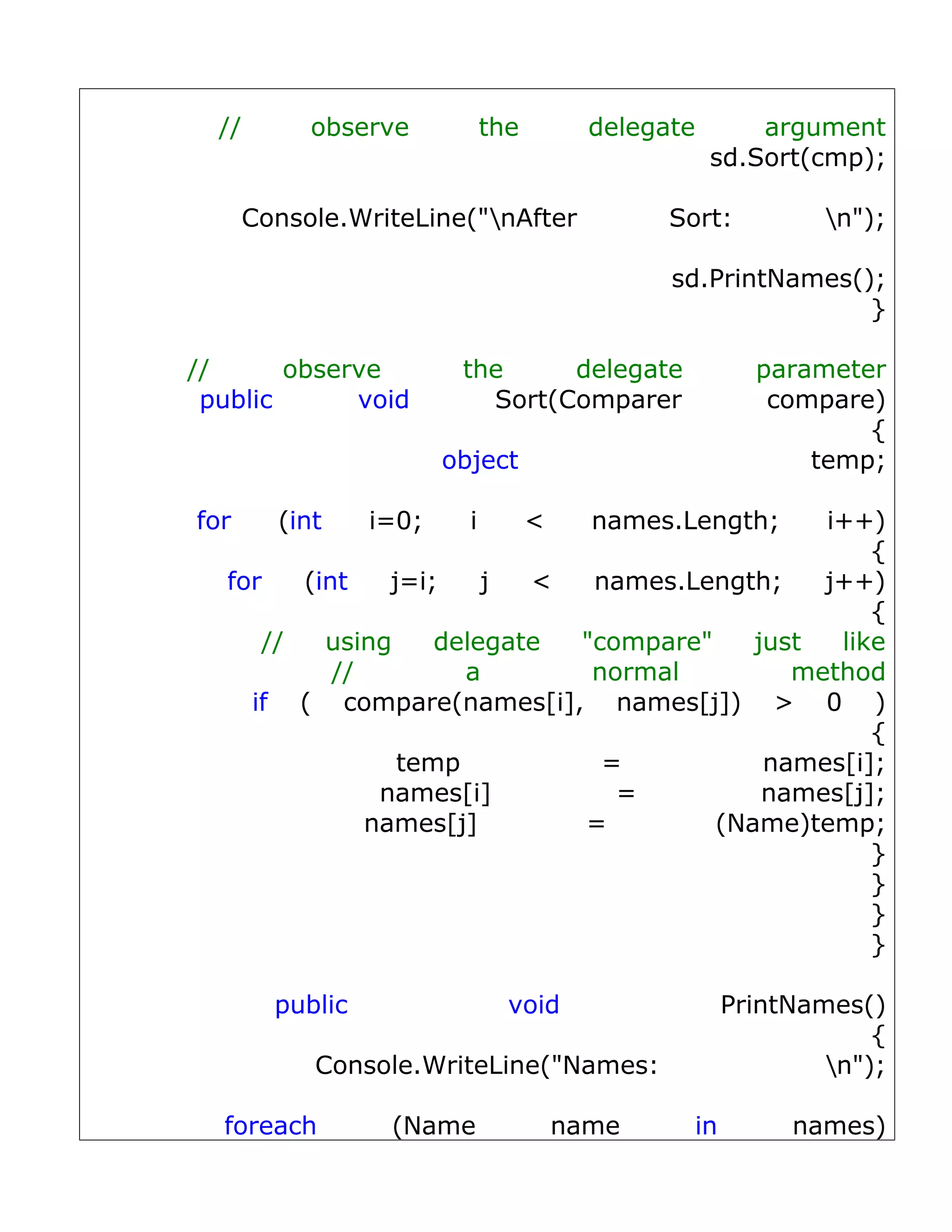 //        observe            the         delegate       argument
                                                      sd.Sort(cmp);

       Console.WriteLine("nAfter                Sort:          n");

                                                 sd.PrintNames();
                                                                }

//      observe           the     delegate                parameter
 public      void           Sort(Comparer                  compare)
                                                                  {
                         object                               temp;

for      (int     i=0;     i         <     names.Length;
                                                i++)
                                                    {
   for   (int    j=i;    j  <  names.Length;    j++)
                                                    {
      //   using     delegate "compare"    just  like
            //         a       normal         method
     if ( compare(names[i], names[j]) > 0 )
                                                    {
                  temp          =           names[i];
                names[i]         =          names[j];
               names[j]       =         (Name)temp;
                                                    }
                                                    }
                                                    }
                                                    }

         public                  void                   PrintNames()
                                                                    {
            Console.WriteLine("Names:                           n");

  foreach          (Name                 name      in        names)
 