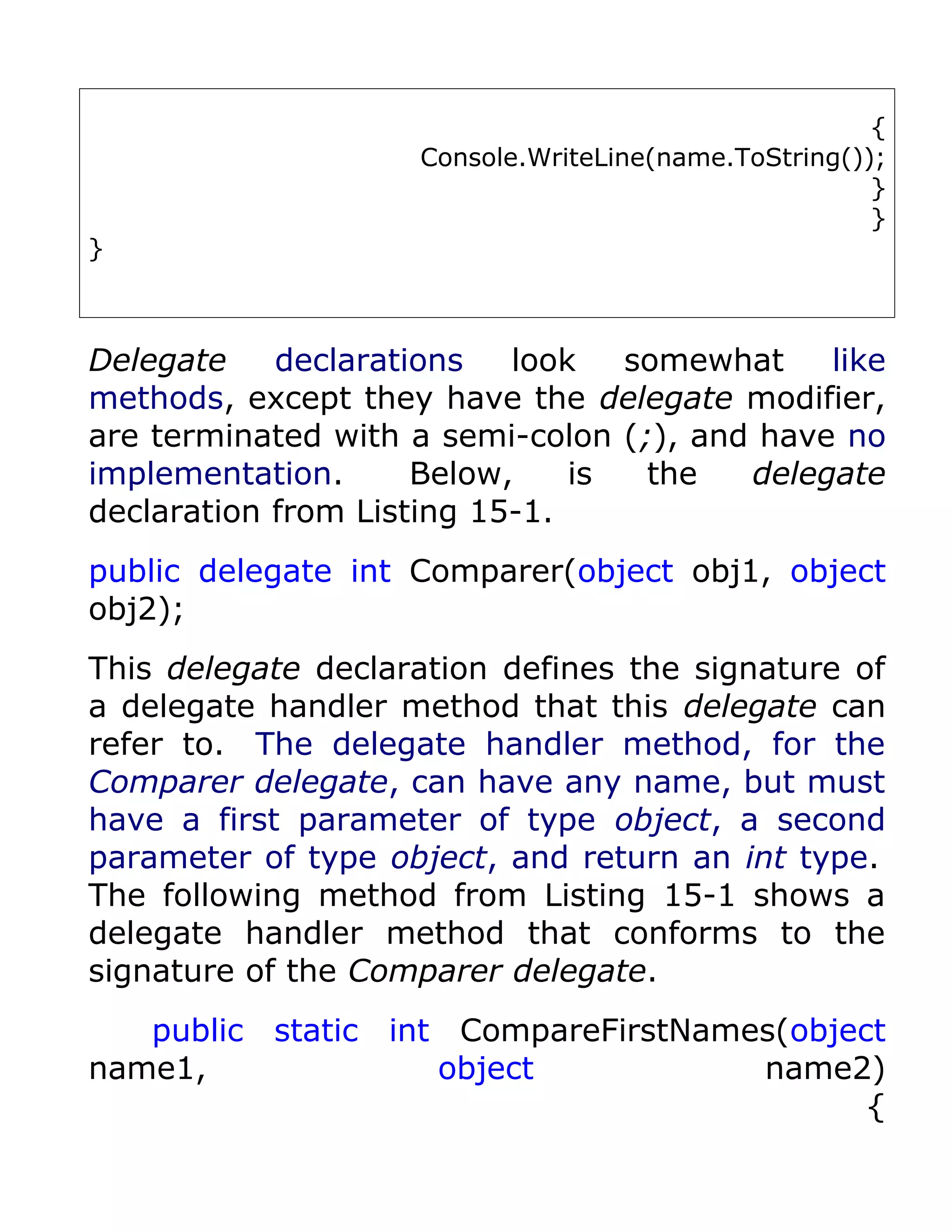 {
                    Console.WriteLine(name.ToString());
                                                      }
                                                      }
}



Delegate    declarations   look   somewhat    like
methods, except they have the delegate modifier,
are terminated with a semi-colon (;), and have no
implementation.      Below,    is  the   delegate
declaration from Listing 15-1.
public delegate int Comparer(object obj1, object
obj2);
This delegate declaration defines the signature of
a delegate handler method that this delegate can
refer to. The delegate handler method, for the
Comparer delegate, can have any name, but must
have a first parameter of type object, a second
parameter of type object, and return an int type.
The following method from Listing 15-1 shows a
delegate handler method that conforms to the
signature of the Comparer delegate.
   public static int CompareFirstNames(object
name1,              object           name2)
                                            {
 