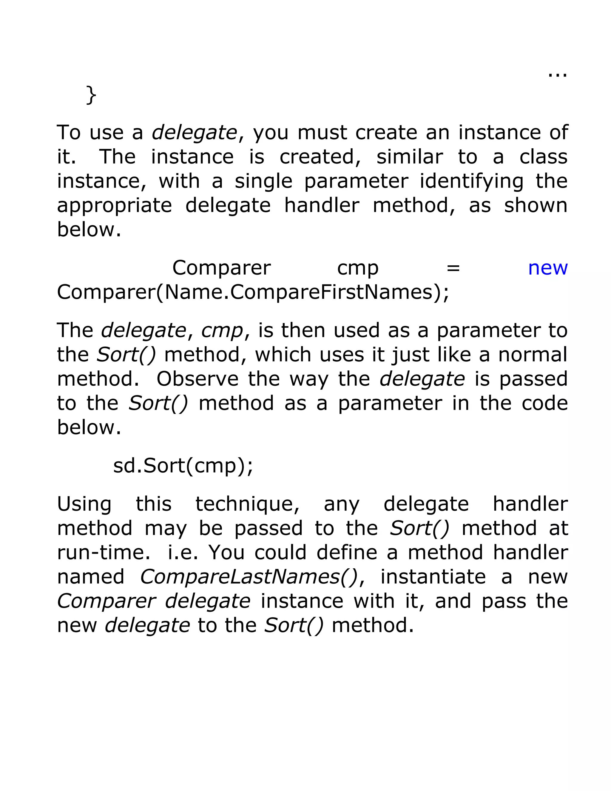 ...
  }
To use a delegate, you must create an instance of
it. The instance is created, similar to a class
instance, with a single parameter identifying the
appropriate delegate handler method, as shown
below.
          Comparer     cmp      =             new
Comparer(Name.CompareFirstNames);
The delegate, cmp, is then used as a parameter to
the Sort() method, which uses it just like a normal
method. Observe the way the delegate is passed
to the Sort() method as a parameter in the code
below.
      sd.Sort(cmp);
Using this technique, any delegate handler
method may be passed to the Sort() method at
run-time. i.e. You could define a method handler
named CompareLastNames(), instantiate a new
Comparer delegate instance with it, and pass the
new delegate to the Sort() method.
 