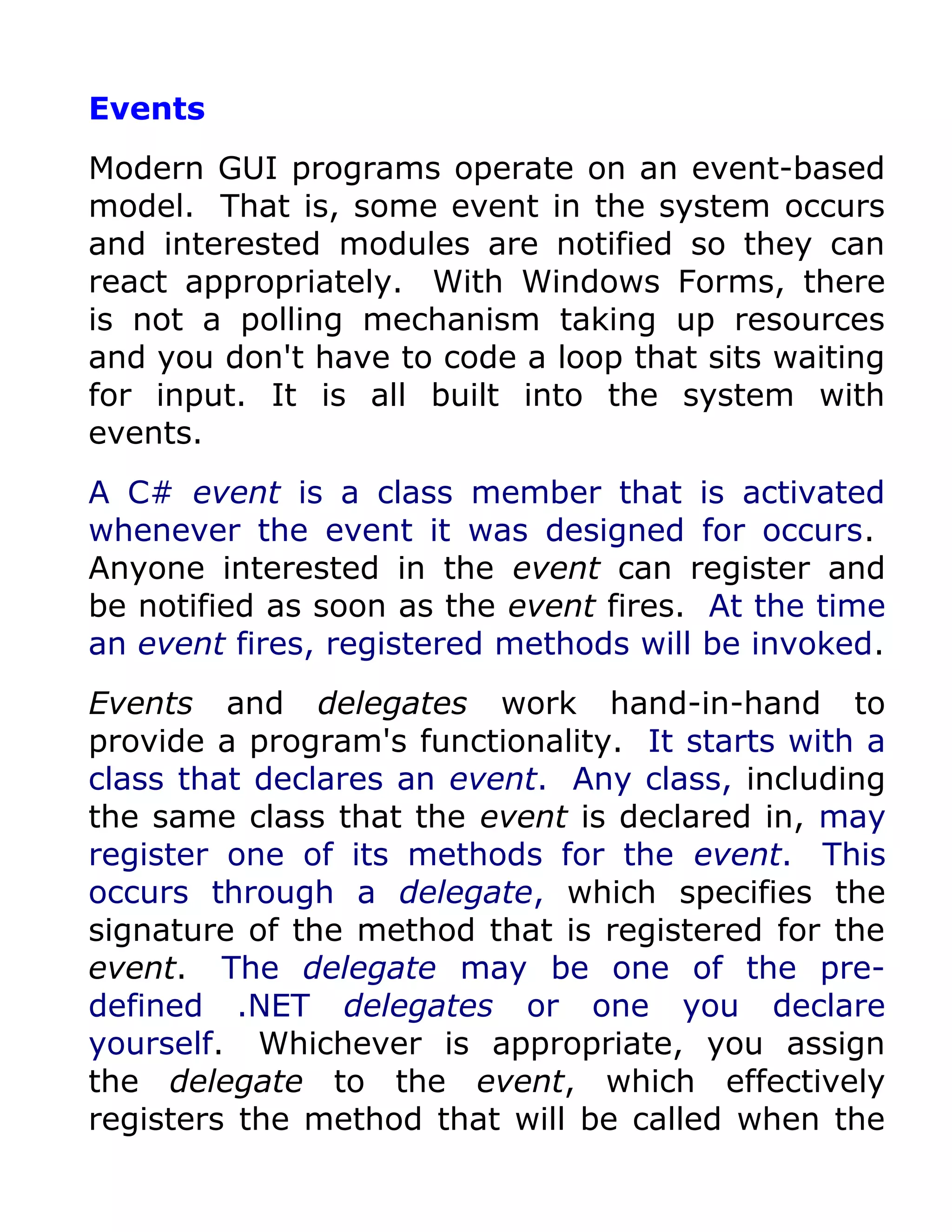 Events
Modern GUI programs operate on an event-based
model. That is, some event in the system occurs
and interested modules are notified so they can
react appropriately. With Windows Forms, there
is not a polling mechanism taking up resources
and you don't have to code a loop that sits waiting
for input. It is all built into the system with
events.
A C# event is a class member that is activated
whenever the event it was designed for occurs.
Anyone interested in the event can register and
be notified as soon as the event fires. At the time
an event fires, registered methods will be invoked.
Events and delegates work hand-in-hand to
provide a program's functionality. It starts with a
class that declares an event. Any class, including
the same class that the event is declared in, may
register one of its methods for the event. This
occurs through a delegate, which specifies the
signature of the method that is registered for the
event. The delegate may be one of the pre-
defined .NET delegates or one you declare
yourself. Whichever is appropriate, you assign
the delegate to the event, which effectively
registers the method that will be called when the
 