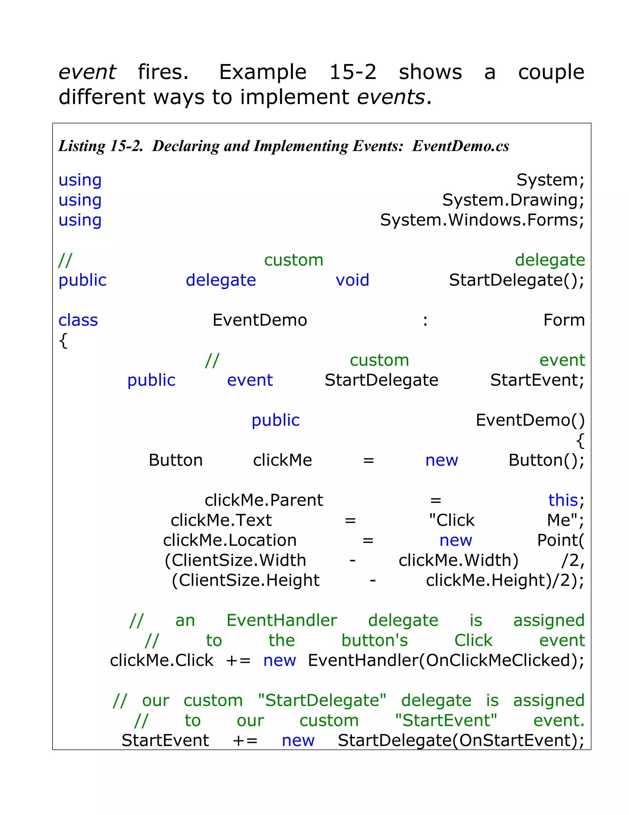 event fires. Example 15-2 shows                                  a   couple
different ways to implement events.

Listing 15-2. Declaring and Implementing Events: EventDemo.cs

using                                                              System;
using                                                      System.Drawing;
using                                                System.Windows.Forms;

//                                custom                             delegate
public              delegate                void             StartDelegate();

class                    EventDemo                       :              Form
{
                         //                   custom                   event
          public              event        StartDelegate         StartEvent;

                                public                          EventDemo()
                                                                           {
                Button          clickMe          =       new       Button();

                       clickMe.Parent                     =             this;
                  clickMe.Text               =            "Click        Me";
                 clickMe.Location                =          new        Point(
                 (ClientSize.Width           -        clickMe.Width)      /2,
                  (ClientSize.Height             -        clickMe.Height)/2);

           //     an    EventHandler    delegate   is  assigned
              //     to     the      button's    Click    event
         clickMe.Click += new EventHandler(OnClickMeClicked);

         // our custom "StartDelegate" delegate is assigned
           //    to   our   custom     "StartEvent"  event.
          StartEvent += new StartDelegate(OnStartEvent);
 