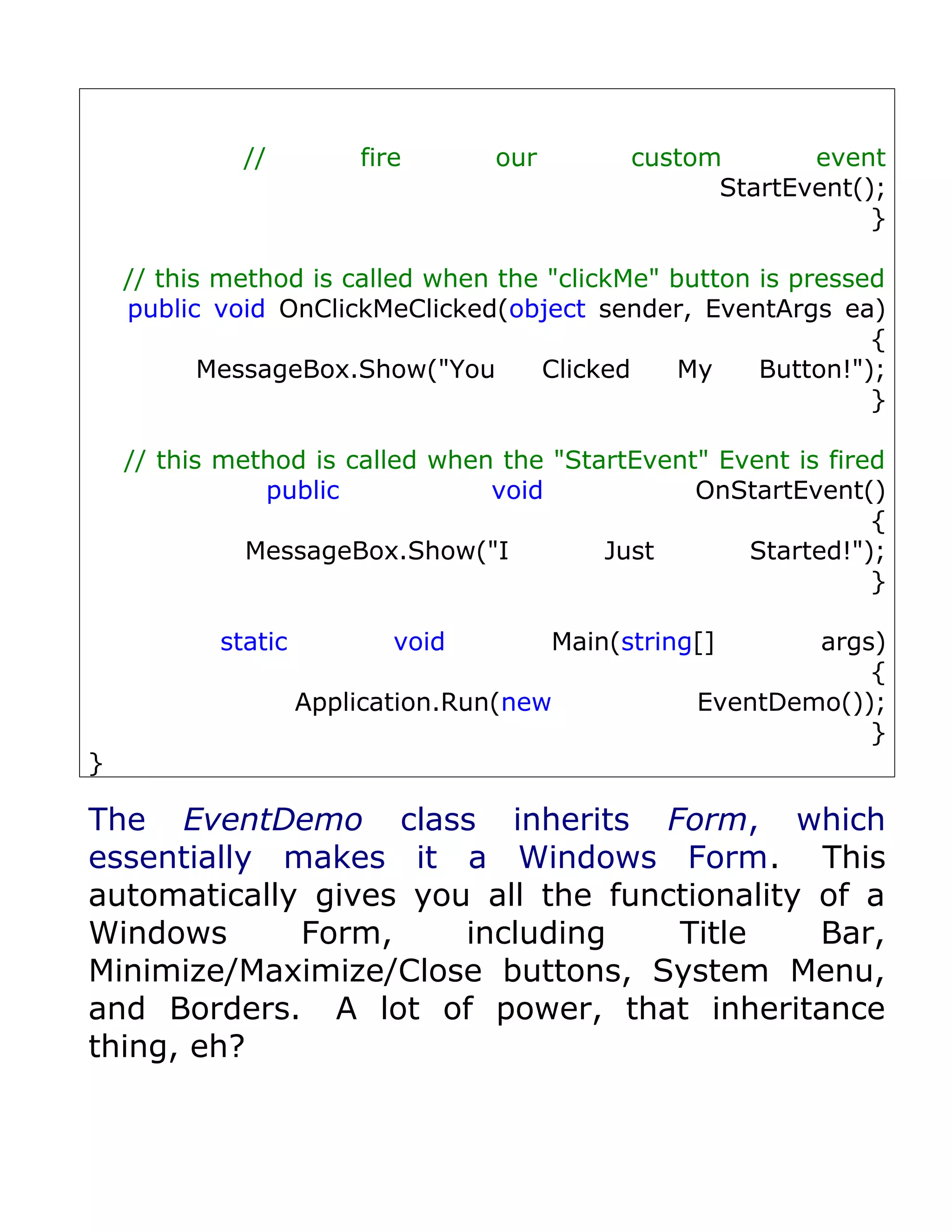 //         fire      our         custom       event
                                                    StartEvent();
                                                                }

    // this method is called when the "clickMe" button is pressed
    public void OnClickMeClicked(object sender, EventArgs ea)
                                                                {
           MessageBox.Show("You      Clicked     My    Button!");
                                                                }

    // this method is called when the "StartEvent" Event is fired
               public            void            OnStartEvent()
                                                                {
              MessageBox.Show("I          Just       Started!");
                                                                }

           static          void         Main(string[]      args)
                                                               {
                    Application.Run(new            EventDemo());
                                                               }
}

The EventDemo class inherits Form, which
essentially makes it a Windows Form. This
automatically gives you all the functionality of a
Windows      Form,     including    Title     Bar,
Minimize/Maximize/Close buttons, System Menu,
and Borders. A lot of power, that inheritance
thing, eh?
 