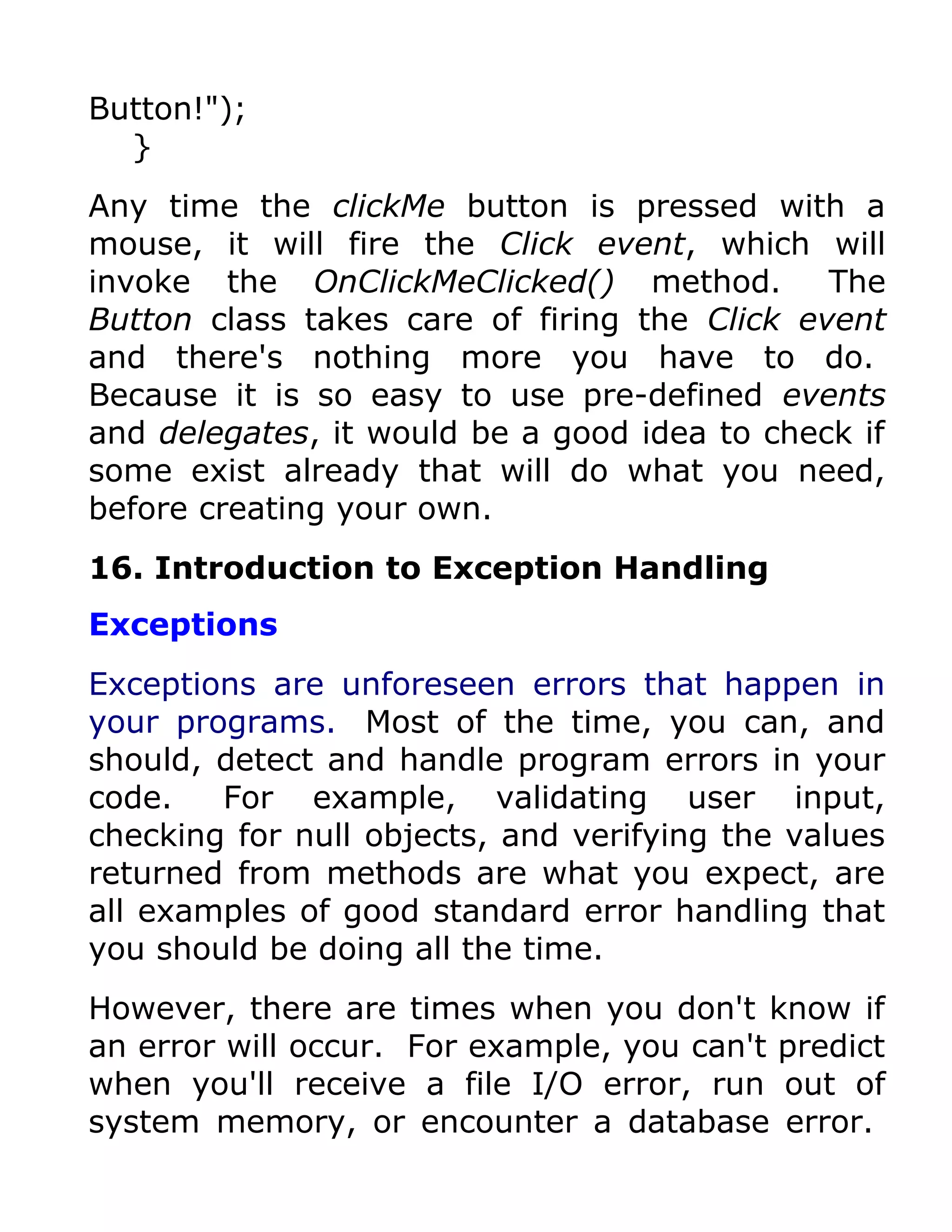Button!");
  }
Any time the clickMe button is pressed with a
mouse, it will fire the Click event, which will
invoke the OnClickMeClicked() method.         The
Button class takes care of firing the Click event
and there's nothing more you have to do.
Because it is so easy to use pre-defined events
and delegates, it would be a good idea to check if
some exist already that will do what you need,
before creating your own.
16. Introduction to Exception Handling
Exceptions
Exceptions are unforeseen errors that happen in
your programs. Most of the time, you can, and
should, detect and handle program errors in your
code.   For example, validating user input,
checking for null objects, and verifying the values
returned from methods are what you expect, are
all examples of good standard error handling that
you should be doing all the time.
However, there are times when you don't know if
an error will occur. For example, you can't predict
when you'll receive a file I/O error, run out of
system memory, or encounter a database error.
 