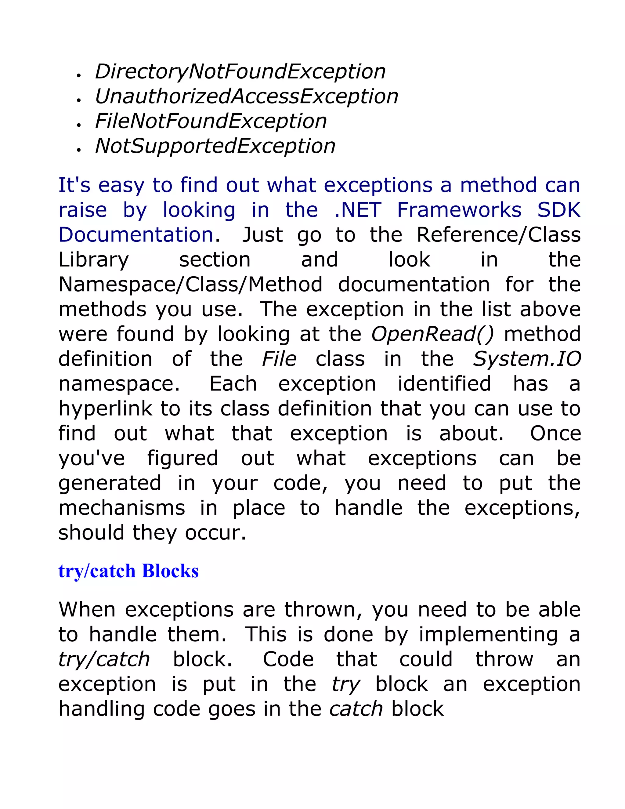 •   DirectoryNotFoundException
  •   UnauthorizedAccessException
  •   FileNotFoundException
  •   NotSupportedException
It's easy to find out what exceptions a method can
raise by looking in the .NET Frameworks SDK
Documentation. Just go to the Reference/Class
Library      section     and       look     in    the
Namespace/Class/Method documentation for the
methods you use. The exception in the list above
were found by looking at the OpenRead() method
definition of the File class in the System.IO
namespace. Each exception identified has a
hyperlink to its class definition that you can use to
find out what that exception is about. Once
you've figured out what exceptions can be
generated in your code, you need to put the
mechanisms in place to handle the exceptions,
should they occur.
try/catch Blocks
When exceptions are thrown, you need to be able
to handle them. This is done by implementing a
try/catch block. Code that could throw an
exception is put in the try block an exception
handling code goes in the catch block
 