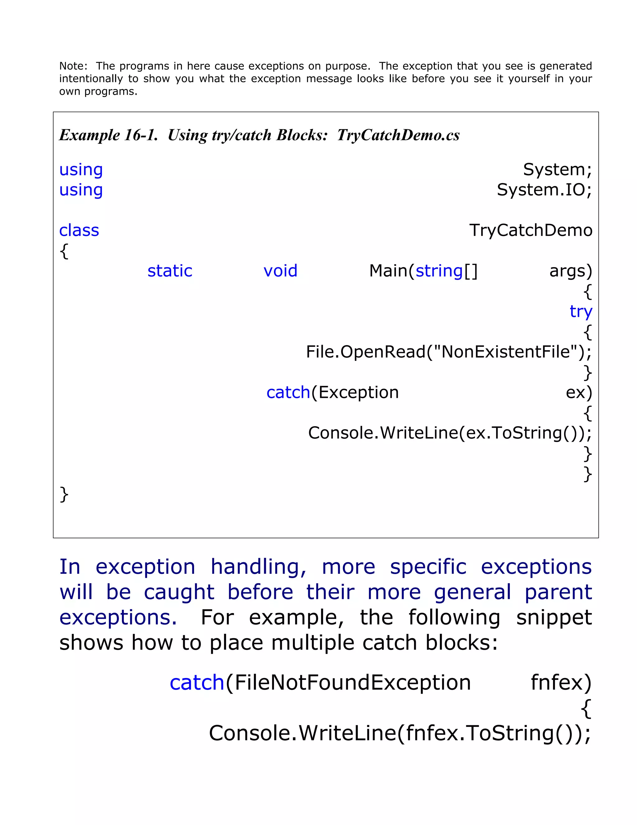 Note: The programs in here cause exceptions on purpose. The exception that you see is generated
intentionally to show you what the exception message looks like before you see it yourself in your
own programs.



Example 16-1. Using try/catch Blocks: TryCatchDemo.cs

using                                                                              System;
using                                                                           System.IO;

class                                                                      TryCatchDemo
{
                static               void               Main(string[]  args)
                                                                           {
                                                                         try
                                                                           {
                                           File.OpenRead("NonExistentFile");
                                                                           }
                                      catch(Exception                    ex)
                                                                           {
                                           Console.WriteLine(ex.ToString());
                                                                           }
                                                                           }
}



In exception handling, more specific exceptions
will be caught before their more general parent
exceptions. For example, the following snippet
shows how to place multiple catch blocks:
                    catch(FileNotFoundException          fnfex)
                                                              {
                           Console.WriteLine(fnfex.ToString());
 