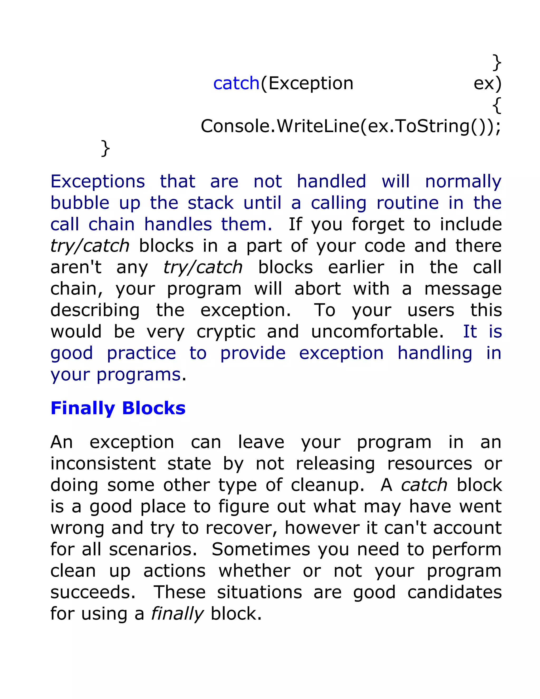 }
                  catch(Exception             ex)
                                                 {
                 Console.WriteLine(ex.ToString());
     }
Exceptions that are not handled will normally
bubble up the stack until a calling routine in the
call chain handles them. If you forget to include
try/catch blocks in a part of your code and there
aren't any try/catch blocks earlier in the call
chain, your program will abort with a message
describing the exception. To your users this
would be very cryptic and uncomfortable. It is
good practice to provide exception handling in
your programs.
Finally Blocks
An exception can leave your program in an
inconsistent state by not releasing resources or
doing some other type of cleanup. A catch block
is a good place to figure out what may have went
wrong and try to recover, however it can't account
for all scenarios. Sometimes you need to perform
clean up actions whether or not your program
succeeds. These situations are good candidates
for using a finally block.
 