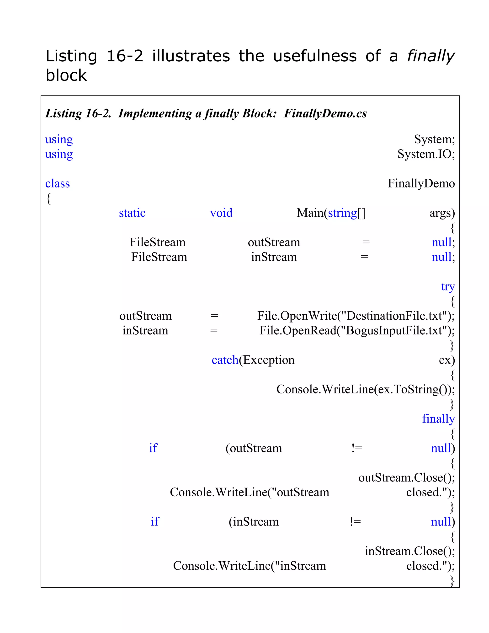 Listing 16-2 illustrates the usefulness of a finally
block

Listing 16-2. Implementing a finally Block: FinallyDemo.cs

using                                                               System;
using                                                            System.IO;

class                                                           FinallyDemo
{
             static           void            Main(string[]             args)
                                                                            {
               FileStream            outStream             =            null;
               FileStream             inStream             =            null;

                                                                          try
                                                                            {
             outStream       =         File.OpenWrite("DestinationFile.txt");
             inStream        =         File.OpenRead("BogusInputFile.txt");
                                                                            }
                             catch(Exception                              ex)
                                                                            {
                                           Console.WriteLine(ex.ToString());
                                                                            }
                                                                      finally
                                                                            {
                   if           (outStream              !=              null)
                                                                            {
                                                          outStream.Close();
                      Console.WriteLine("outStream                 closed.");
                                                                            }
                   if            (inStream              !=              null)
                                                                            {
                                                           inStream.Close();
                       Console.WriteLine("inStream                 closed.");
                                                                            }
 