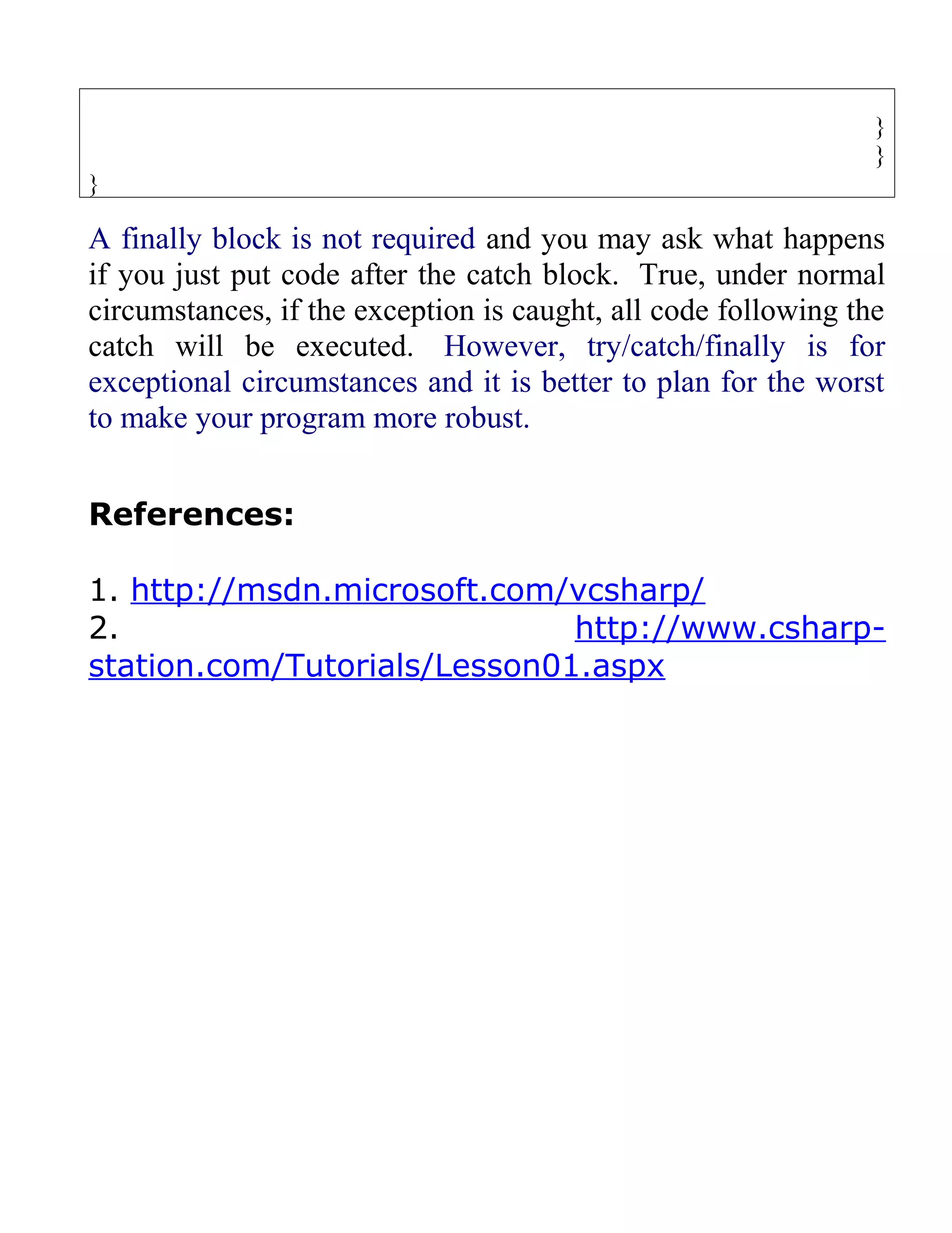 }
                                                                }
}

A finally block is not required and you may ask what happens
if you just put code after the catch block. True, under normal
circumstances, if the exception is caught, all code following the
catch will be executed. However, try/catch/finally is for
exceptional circumstances and it is better to plan for the worst
to make your program more robust.


References:

1. http://msdn.microsoft.com/vcsharp/
2.                            http://www.csharp-
station.com/Tutorials/Lesson01.aspx
 