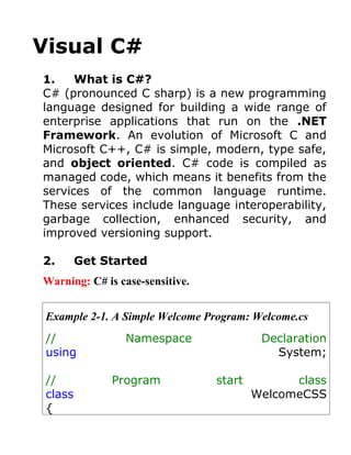 Visual C#
1.    What is C#?
C# (pronounced C sharp) is a new programming
language designed for building a wide range of
enterprise applications that run on the .NET
Framework. An evolution of Microsoft C and
Microsoft C++, C# is simple, modern, type safe,
and object oriented. C# code is compiled as
managed code, which means it benefits from the
services of the common language runtime.
These services include language interoperability,
garbage collection, enhanced security, and
improved versioning support.

2.       Get Started
Warning: C# is case-sensitive.


 Example 2-1. A Simple Welcome Program: Welcome.cs
 //             Namespace                 Declaration
 using                                      System;

 //           Program            start         class
 class                                   WelcomeCSS
 {
 