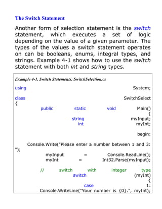 The Switch Statement
Another form of selection statement is the switch
statement, which executes a set of logic
depending on the value of a given parameter. The
types of the values a switch statement operates
on can be booleans, enums, integral types, and
strings. Example 4-1 shows how to use the switch
statement with both int and string types.

Example 4-1. Switch Statements: SwitchSelection.cs

using                                                            System;

class                                                       SwitchSelect
{
              public             static              void          Main()
                                                                        {
                               string                            myInput;
                                  int                             myInt;

                                                                   begin:

        Console.Write("Please enter a number between 1 and 3:
");
                  myInput              =            Console.ReadLine();
                  myInt            =              Int32.Parse(myInput);

             //         switch             with        integer
                                                        type
                            switch                    (myInt)
                                                            {
                                 case                      1:
             Console.WriteLine("Your number is {0}.", myInt);
 