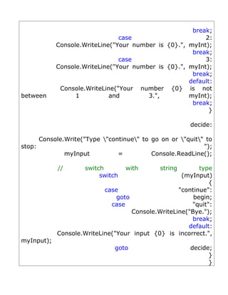 break;
                                case                      2:
            Console.WriteLine("Your number is {0}.", myInt);
                                                      break;
                                case                      3:
            Console.WriteLine("Your number is {0}.", myInt);
                                                      break;
                                                     default:
             Console.WriteLine("Your number {0} is not
between           1          and        3.",         myInt);
                                                      break;
                                                            }

                                                      decide:

      Console.Write("Type "continue" to go on or "quit" to
stop:                                                      ");
              myInput          =          Console.ReadLine();

            //       switch        with      string       type
                          switch                    (myInput)
                                                             {
                           case                    "continue":
                               goto                     begin;
                             case                      "quit":
                                    Console.WriteLine("Bye.");
                                                       break;
                                                      default:
            Console.WriteLine("Your input {0} is incorrect.",
myInput);
                              goto                    decide;
                                                            }
                                                            }
 