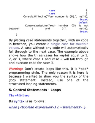 case                      2:
                              case                      3:
          Console.WriteLine("Your number is {0}.", myInt);
                                                    break;
                                                   default:
           Console.WriteLine("Your number {0} is not
between         1          and        3.",         myInt);
                                                    break;
    }

By placing case statements together, with no code
in-between, you create a single case for multiple
values. A case without any code will automatically
fall through to the next case. The example above
shows how the three cases for myInt equal to 1,
2, or 3, where case 1 and case 2 will fall through
and execute code for case 3.
Warning: Don't create loops like this. It is *bad*
programming style. The only reason it is here is
because I wanted to show you the syntax of the
goto statement. Instead, use one of the
structured looping statements.
5. Control Statements - Loops
The while Loop
Its syntax is as follows:
while (<boolean expression>) { <statements> }.
 