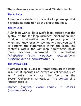 The statements can be any valid C# statements.
The do Loop
A do loop is similar to the while loop, except that
it checks its condition at the end of the loop.
The for Loop
A for loop works like a while loop, except that the
syntax of the for loop includes initialization and
condition modification. for loops are good for
when you know exactly how many times you want
to perform the statements within the loop. The
contents within the for loop parenthesis holds
three     sections    separated   by    semicolons
(<initializer   list>;   <boolean     expression>;
<iterator list>) { <statements> }.
The foreach Loop
A foreach loop is used to iterate through the items
in a list. It operates on arrays or collections such
as ArrayList, which can be found in the
System.Collections namespace. The syntax of a
foreach loop is
foreach (<type> <item         name>     in   <list>)
{ <statements> }.
 