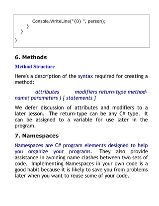 Console.WriteLine("{0} ", person);
        }
    }

}



6. Methods
Method Structure
Here's a description of the syntax required for creating a
method:
        attributes       modifiers return-type method-
name( parameters ) { statements }
We defer discussion of attributes and modifiers to a
later lesson. The return-type can be any C# type. It
can be assigned to a variable for use later in the
program.
7. Namespaces
Namespaces are C# program elements designed to help
you organize your programs. They also provide
assistance in avoiding name clashes between two sets of
code. Implementing Namespaces in your own code is a
good habit because it is likely to save you from problems
later when you want to reuse some of your code.
 
