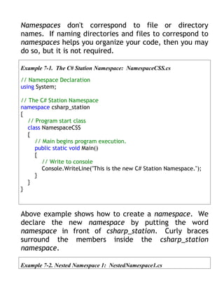 Namespaces don't correspond to file or directory
names. If naming directories and files to correspond to
namespaces helps you organize your code, then you may
do so, but it is not required.

Example 7-1. The C# Station Namespace: NamespaceCSS.cs

// Namespace Declaration
using System;

// The C# Station Namespace
namespace csharp_station
{
   // Program start class
   class NamespaceCSS
   {
      // Main begins program execution.
      public static void Main()
      {
         // Write to console
         Console.WriteLine("This is the new C# Station Namespace.");
      }
   }
}



Above example shows how to create a namespace. We
declare the new namespace by putting the word
namespace in front of csharp_station. Curly braces
surround the members inside the csharp_station
namespace.

Example 7-2. Nested Namespace 1: NestedNamespace1.cs
 