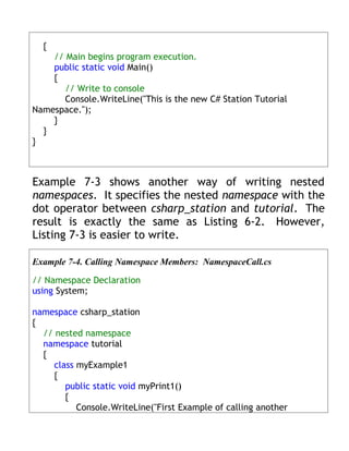 {
    // Main begins program execution.
    public static void Main()
    {
       // Write to console
       Console.WriteLine("This is the new C# Station Tutorial
Namespace.");
    }
  }
}



Example 7-3 shows another way of writing nested
namespaces. It specifies the nested namespace with the
dot operator between csharp_station and tutorial. The
result is exactly the same as Listing 6-2. However,
Listing 7-3 is easier to write.

Example 7-4. Calling Namespace Members: NamespaceCall.cs

// Namespace Declaration
using System;

namespace csharp_station
{
  // nested namespace
  namespace tutorial
  {
     class myExample1
     {
        public static void myPrint1()
        {
           Console.WriteLine("First Example of calling another
 