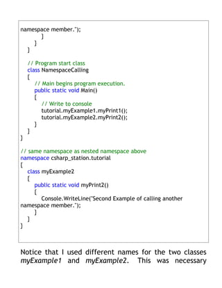 namespace member.");
      }
    }
  }

    // Program start class
    class NamespaceCalling
    {
       // Main begins program execution.
       public static void Main()
       {
          // Write to console
          tutorial.myExample1.myPrint1();
          tutorial.myExample2.myPrint2();
       }
    }
}

// same namespace as nested namespace above
namespace csharp_station.tutorial
{
   class myExample2
   {
      public static void myPrint2()
      {
         Console.WriteLine("Second Example of calling another
namespace member.");
      }
   }
}



Notice that I used different names for the two classes
myExample1 and myExample2. This was necessary
 