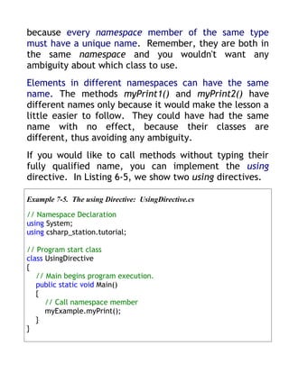 because every namespace member of the same type
must have a unique name. Remember, they are both in
the same namespace and you wouldn't want any
ambiguity about which class to use.
Elements in different namespaces can have the same
name. The methods myPrint1() and myPrint2() have
different names only because it would make the lesson a
little easier to follow. They could have had the same
name with no effect, because their classes are
different, thus avoiding any ambiguity.
If you would like to call methods without typing their
fully qualified name, you can implement the using
directive. In Listing 6-5, we show two using directives.

Example 7-5. The using Directive: UsingDirective.cs

// Namespace Declaration
using System;
using csharp_station.tutorial;

// Program start class
class UsingDirective
{
   // Main begins program execution.
   public static void Main()
   {
      // Call namespace member
      myExample.myPrint();
   }
}
 