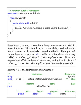 // C# Station Tutorial Namespace
namespace csharp_station.tutorial
{
   class myExample
   {
      public static void myPrint()
      {
         Console.WriteLine("Example of using a using directive.");
      }
   }
}



Sometimes you may encounter a long namespace and wish to
have it shorter. This could improve readability and still avoid
name clashes with similarly named methods. Example 7-6
shows how to create an alias with the alias directive using
csTut = csharp_station.tutorial.myExample. Now the
expression csTut can be used anywhere, in this file, in place of
csharp_station.tutorial.myExample. We use it in Main().

Example 7-6. The Alias Directive: AliasDirective.cs

//                         Namespace                         Declaration
using                                                            System;
using   csTut     =     csharp_station.tutorial.myExample;    //    alias

//                    Program                  start                 class
class                            AliasDirective
{
         //       Main           begins        program        execution.
           public           static          void         Main()
                                                                       {
 