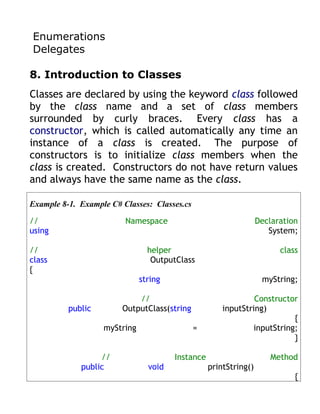 Enumerations
Delegates

8. Introduction to Classes
Classes are declared by using the keyword class followed
by the class name and a set of class members
surrounded by curly braces. Every class has a
constructor, which is called automatically any time an
instance of a class is created. The purpose of
constructors is to initialize class members when the
class is created. Constructors do not have return values
and always have the same name as the class.

Example 8-1. Example C# Classes: Classes.cs

//                       Namespace                                Declaration
using                                                                System;

//                              helper                                  class
class                            OutputClass
{
                              string                               myString;

                            //                                 Constructor
          public        OutputClass(string            inputString)
                                                                         {
                   myString                   =               inputString;
                                                                         }

                  //                   Instance                      Method
             public             void              printString()
                                                                            {
 