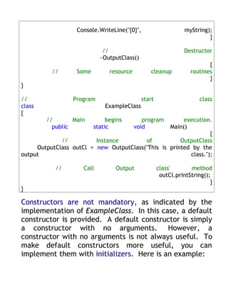 Console.WriteLine("{0}",                     myString);
                                                                         }

                             //                                Destructor
                            ~OutputClass()
                                                                         {
          //       Some         resource        cleanup           routines
                                                                         }
}

//               Program                     start                    class
class                         ExampleClass
{
        //       Main          begins         program  execution.
          public          static           void   Main()
                                                                 {
             //          Instance        of           OutputClass
     OutputClass outCl = new OutputClass("This is printed by the
output                                                   class.");

           //        Call         Output             class'       method
                                                      outCl.printString();
                                                                          }
}

Constructors are not mandatory, as indicated by the
implementation of ExampleClass. In this case, a default
constructor is provided. A default constructor is simply
a constructor with no arguments. However, a
constructor with no arguments is not always useful. To
make default constructors more useful, you can
implement them with initializers. Here is an example:
 