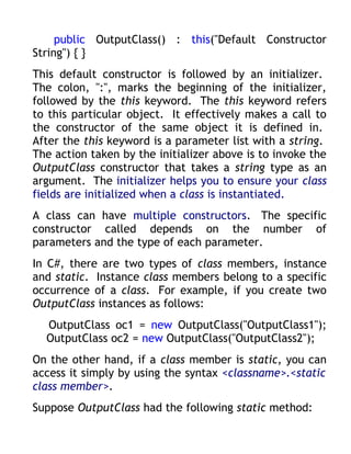 public OutputClass() : this("Default Constructor
String") { }
This default constructor is followed by an initializer.
The colon, ":", marks the beginning of the initializer,
followed by the this keyword. The this keyword refers
to this particular object. It effectively makes a call to
the constructor of the same object it is defined in.
After the this keyword is a parameter list with a string.
The action taken by the initializer above is to invoke the
OutputClass constructor that takes a string type as an
argument. The initializer helps you to ensure your class
fields are initialized when a class is instantiated.
A class can have multiple constructors. The specific
constructor called depends on the number of
parameters and the type of each parameter.
In C#, there are two types of class members, instance
and static. Instance class members belong to a specific
occurrence of a class. For example, if you create two
OutputClass instances as follows:
  OutputClass oc1 = new OutputClass("OutputClass1");
  OutputClass oc2 = new OutputClass("OutputClass2");
On the other hand, if a class member is static, you can
access it simply by using the syntax <classname>.<static
class member>.
Suppose OutputClass had the following static method:
 