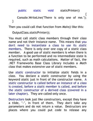 public     static     void     staticPrinter()
                                                   {
      Console.WriteLine("There is only one of me.");
  }
Then you could call that function from Main() like this:
  OutputClass.staticPrinter();
You must call static class members through their class
name and not their instance name. This means that you
don't need to instantiate a class to use its static
members. There is only ever one copy of a static class
member. A good use of static members is when there is
a function to be performed and no intermediate state is
required, such as math calculations. Matter of fact, the
.NET Frameworks Base Class Library includes a Math
class that makes extensive use of static members.
Use static constructor to initialize static fields in a
class. You declare a static constructor by using the
keyword static just in front of the constructor name. A
static constructor is called before an instance of a class
is created, before a static member is called, and before
the static constructor of a derived class (covered in a
later chapter). They are called only once.
Destructors look just like constructors, except they have
a tilde, "~", in front of them. They don't take any
parameters and do not return a value. Destructors are
places where you could put code to release any
 
