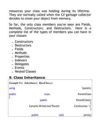 resources your class was holding during its lifetime.
They are normally called when the C# garbage collector
decides to clean your object from memory.
So far, the only class members you've seen are Fields,
Methods, Constructors, and Destructors. Here is a
complete list of the types of members you can have in
your classes:
  •   Constructors
  •   Destructors
  •   Fields
  •   Methods
  •   Properties
  •   Indexers
  •   Delegates
  •   Events
  •   Nested Classes
9. Class Inheritance
Example 9-1. Inheritance: BaseClass.cs

using                                                  System;

public                         class               ParentClass
{
                            public               ParentClass()
                                                              {
                 Console.WriteLine("Parent      Constructor.");
                                                              }

                   public                void           print()
 