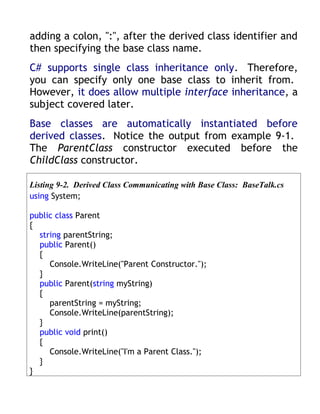 adding a colon, ":", after the derived class identifier and
then specifying the base class name.
C# supports single class inheritance only. Therefore,
you can specify only one base class to inherit from.
However, it does allow multiple interface inheritance, a
subject covered later.
Base classes are automatically instantiated before
derived classes. Notice the output from example 9-1.
The ParentClass constructor executed before the
ChildClass constructor.

Listing 9-2. Derived Class Communicating with Base Class: BaseTalk.cs
using System;

public class Parent
{
  string parentString;
  public Parent()
  {
     Console.WriteLine("Parent Constructor.");
  }
  public Parent(string myString)
  {
     parentString = myString;
     Console.WriteLine(parentString);
  }
  public void print()
  {
     Console.WriteLine("I'm a Parent Class.");
  }
}
 
