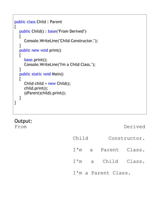 public class Child : Parent
{
  public Child() : base("From Derived")
  {
     Console.WriteLine("Child Constructor.");
  }
  public new void print()
  {
     base.print();
     Console.WriteLine("I'm a Child Class.");
  }
  public static void Main()
  {
     Child child = new Child();
     child.print();
     ((Parent)child).print();
  }
}



Output:
From                                                     Derived

                               Child              Constructor.

                               I'm      a       Parent   Class.

                               I'm       a      Child    Class.

                               I'm a Parent Class.
 