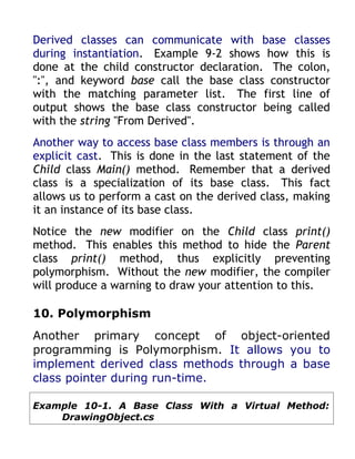 Derived classes can communicate with base classes
during instantiation. Example 9-2 shows how this is
done at the child constructor declaration. The colon,
":", and keyword base call the base class constructor
with the matching parameter list. The first line of
output shows the base class constructor being called
with the string "From Derived".
Another way to access base class members is through an
explicit cast. This is done in the last statement of the
Child class Main() method. Remember that a derived
class is a specialization of its base class. This fact
allows us to perform a cast on the derived class, making
it an instance of its base class.
Notice the new modifier on the Child class print()
method. This enables this method to hide the Parent
class print() method, thus explicitly preventing
polymorphism. Without the new modifier, the compiler
will produce a warning to draw your attention to this.

10. Polymorphism
Another primary concept of object-oriented
programming is Polymorphism. It allows you to
implement derived class methods through a base
class pointer during run-time.

Example 10-1. A Base Class With a Virtual Method:
    DrawingObject.cs
 