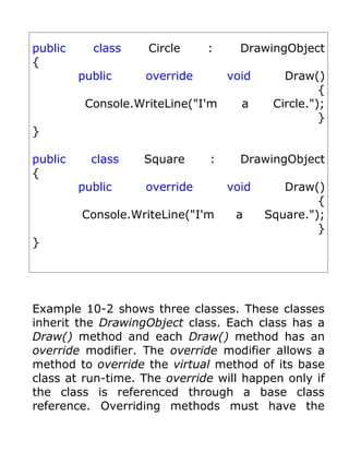 public     class    Circle     :     DrawingObject
{
         public     override       void      Draw()
                                                    {
          Console.WriteLine("I'm     a     Circle.");
                                                    }
}

public     class   Square      :     DrawingObject
{
         public     override       void      Draw()
                                                   {
         Console.WriteLine("I'm     a     Square.");
                                                   }
}




Example 10-2 shows three classes. These classes
inherit the DrawingObject class. Each class has a
Draw() method and each Draw() method has an
override modifier. The override modifier allows a
method to override the virtual method of its base
class at run-time. The override will happen only if
the class is referenced through a base class
reference. Overriding methods must have the
 
