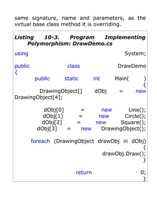 same signature, name and parameters, as the
virtual base class method it is overriding.

Listing   10-3.  Program   Implementing
     Polymorphism: DrawDemo.cs
using                                         System;

public               class                DrawDemo
{
          public    static        int    Main(     )
                                                   {
        DrawingObject[]           dObj    =      new
DrawingObject[4];

             dObj[0]      =     new      Line();
             dObj[1]     =     new      Circle();
            dObj[2]      =    new      Square();
           dObj[3]   =    new   DrawingObject();

         foreach (DrawingObject drawObj in dObj)
                                                {
                                  drawObj.Draw();
                                                }

                         return                    0;
                                                    }
 