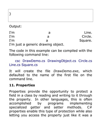 }


Output:
I'm                      a                    Line.
I'm                     a                    Circle.
I'm                    a                    Square.
I'm just a generic drawing object.
The code in this example can be compiled with the
following command line:
    csc DrawDemo.cs DrawingObject.cs Circle.cs
Line.cs Square.cs
It will create the file DrawDemo.exe, which
defaulted to the name of the first file on the
command line.
11. Properties
Properties provide the opportunity to protect a
field in a class by reading and writing to it through
the property. In other languages, this is often
accomplished       by     programs     implementing
specialized getter and setter methods.             C#
properties enable this type of protection while also
letting you access the property just like it was a
 