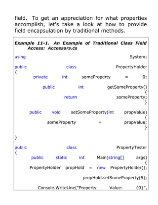 field. To get an appreciation for what properties
accomplish, let's take a look at how to provide
field encapsulation by traditional methods.

Example 11-1. An Example of Traditional Class Field
    Access: Accessors.cs

using                                                                 System;

public                          class                      PropertyHolder
{
          private             int        someProperty             =        0;

                  public                int             getSomeProperty()
                                                                        {
                               return                       someProperty;
                                                                        }

         public       void          setSomeProperty(int           propValue)
                                                                           {
                    someProperty                  =               propValue;
                                                                           }

}

public                          class                      PropertyTester
{
         public            static       int       Main(string[]      args)
                                                                         {
         PropertyHolder         propHold      =   new    PropertyHolder();

                                          propHold.setSomeProperty(5);

             Console.WriteLine("Property                Value:          {0}",
 