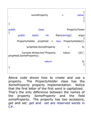 {
                     someProperty                 =             value;
                                                                     }
                                                                     }
}

public                    class                         PropertyTester
{
         public      static       int       Main(string[]         args)
                                                                      {
         PropertyHolder   propHold      =   new       PropertyHolder();

                  propHold.SomeProperty                  =          5;

          Console.WriteLine("Property             Value:         {0}",
propHold.SomeProperty);

                                  return                            0;
                                                                     }
}



Above code shows how to create and use a
property. The PropertyHolder class has the
SomeProperty property implementation. Notice
that the first letter of the first word is capitalized.
That's the only difference between the names of
the property SomeProperty and the field
someProperty. The property has two accessors,
get and set. get and set are reserved words in
C#.
 