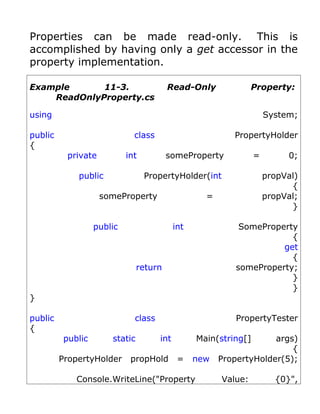 Properties can be made read-only. This is
accomplished by having only a get accessor in the
property implementation.

Example      11-3.                       Read-Only               Property:
    ReadOnlyProperty.cs

using                                                                 System;

public                        class                        PropertyHolder
{
           private          int          someProperty             =        0;

             public               PropertyHolder(int                  propVal)
                                                                            {
                     someProperty                   =                 propVal;
                                                                            }

                   public                   int              SomeProperty
                                                                        {
                                                                      get
                                                                        {
                                return                      someProperty;
                                                                        }
                                                                        }
}

public                        class                         PropertyTester
{
          public       static         int         Main(string[]      args)
                                                                         {
         PropertyHolder      propHold        =    new   PropertyHolder(5);

             Console.WriteLine("Property                Value:          {0}",
 