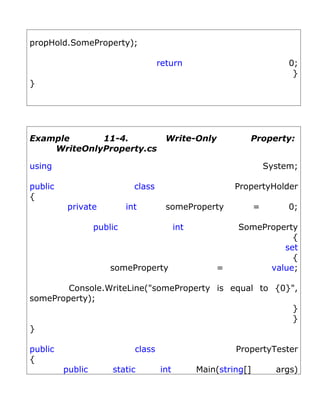 propHold.SomeProperty);

                                     return                               0;
                                                                           }
}




Example      11-4.                     Write-Only            Property:
    WriteOnlyProperty.cs

using                                                                System;

public                       class                        PropertyHolder
{
          private          int         someProperty              =        0;

                  public                   int            SomeProperty
                                                                     {
                                                                   set
                                                                     {
                      someProperty                   =          value;

        Console.WriteLine("someProperty is equal to {0}",
someProperty);
                                                       }
                                                       }
}

public                       class                        PropertyTester
{
         public       static         int         Main(string[]         args)
 