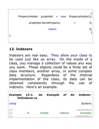 {
        PropertyHolder   propHold   =   new    PropertyHolder();

               propHold.SomeProperty               =             5;

                              return                             0;
                                                                  }
}




12. Indexers
Indexers are real easy. They allow your class to
be used just like an array. On the inside of a
class, you manage a collection of values any way
you want. These objects could be a finite set of
class members, another array, or some complex
data structure.    Regardless of the internal
implementation of the class, its data can be
obtained consistently through the use of
indexers. Here's an example.

Example  12-1.    An         Example      of      An     Indexer:
    IntIndexer.cs

using                                                      System;

///                                                     <summary>
///           A          simple         indexer            example.
///                                                    </summary>
 