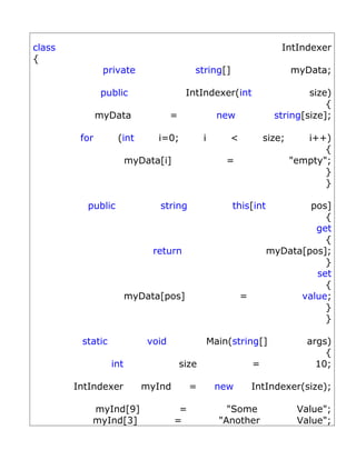 class                                                                  IntIndexer
{
                private                   string[]                         myData;

               public                   IntIndexer(int                       size)
                                                                                 {
               myData              =                new              string[size];

         for       (int       i=0;            i        <           size;      i++)
                                                                                  {
                        myData[i]                     =                    "empty";
                                                                                  }
                                                                                  }

          public              string                   this[int            pos]
                                                                              {
                                                                            get
                                                                              {
                             return                                myData[pos];
                                                                              }
                                                                            set
                                                                              {
                        myData[pos]                        =             value;
                                                                              }
                                                                              }

         static             void                  Main(string[]               args)
                                                                                  {
                  int                  size                    =                10;

        IntIndexer         myInd         =         new         IntIndexer(size);

           myInd[9]                  =                "Some                 Value";
           myInd[3]                 =               "Another                Value";
 