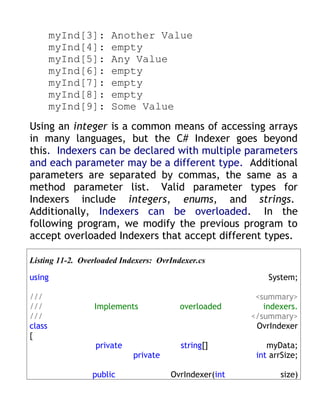 myInd[3]:     Another Value
        myInd[4]:     empty
        myInd[5]:     Any Value
        myInd[6]:     empty
        myInd[7]:     empty
        myInd[8]:     empty
        myInd[9]:     Some Value
Using an integer is a common means of accessing arrays
in many languages, but the C# Indexer goes beyond
this. Indexers can be declared with multiple parameters
and each parameter may be a different type. Additional
parameters are separated by commas, the same as a
method parameter list. Valid parameter types for
Indexers include integers, enums, and strings.
Additionally, Indexers can be overloaded. In the
following program, we modify the previous program to
accept overloaded Indexers that accept different types.

Listing 11-2. Overloaded Indexers: OvrIndexer.cs

using                                                      System;

///                                                     <summary>
///              Implements              overloaded       indexers.
///                                                    </summary>
class                                                   OvrIndexer
{
                  private                string[]          myData;
                            private                     int arrSize;

                 public               OvrIndexer(int          size)
 