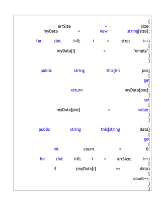 {
            arrSize                        =                        size;
      myData                =            new                string[size];

for        (int         i=0;        i         <          size;       i++)
                                                                        {
                myData[i]                 =                      "empty";
                                                                        }
                                                                        }

  public                string                this[int            pos]
                                                                     {
                                                                   get
                                                                     {
                      return                              myData[pos];
                                                                     }
                                                                   set
                                                                     {
                myData[pos]                    =                value;
                                                                     }
                                                                     }

 public               string             this[string                data]
                                                                        {
                                                                      get
                                                                        {
           int                  count                =                 0;

 for        (int        i=0;       i      <         arrSize;         i++)
                                                                        {
           if               (myData[i]             ==               data)
                                                                        {
                                                                 count++;
                                                                        }
                                                                        }
 